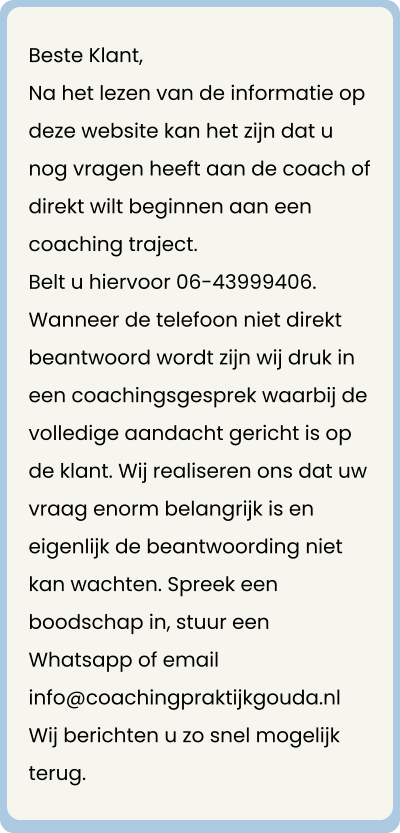 Beste Klant, Na het lezen van de informatie op deze website kan het zijn dat u nog vragen heeft aan de coach of direkt wilt beginnen aan een coaching traject. Belt u hiervoor 06-43999406.  Wanneer de telefoon niet direkt beantwoord wordt zijn wij druk in een coachingsgesprek waarbij de volledige aandacht gericht is op de klant. Wij realiseren ons dat uw vraag enorm belangrijk is en eigenlijk de beantwoording niet kan wachten. Spreek een boodschap in, stuur een Whatsapp of email info@coachingpraktijkgouda.nl Wij berichten u zo snel mogelijk terug.