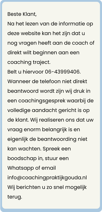 Beste Klant, Na het lezen van de informatie op deze website kan het zijn dat u nog vragen heeft aan de coach of direkt wilt beginnen aan een coaching traject. Belt u hiervoor 06-43999406.  Wanneer de telefoon niet direkt beantwoord wordt zijn wij druk in een coachingsgesprek waarbij de volledige aandacht gericht is op de klant. Wij realiseren ons dat uw vraag enorm belangrijk is en eigenlijk de beantwoording niet kan wachten. Spreek een boodschap in, stuur een Whatsapp of email info@coachingpraktijkgouda.nl Wij berichten u zo snel mogelijk terug.
