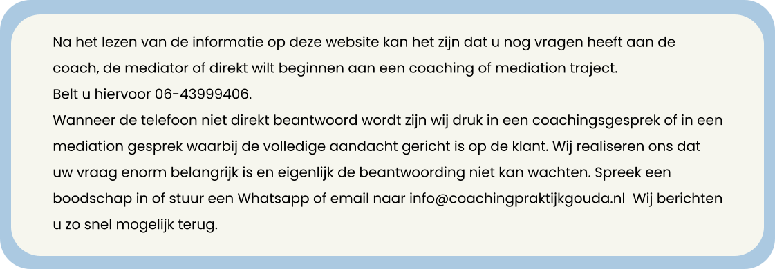 Na het lezen van de informatie op deze website kan het zijn dat u nog vragen heeft aan de coach, de mediator of direkt wilt beginnen aan een coaching of mediation traject. Belt u hiervoor 06-43999406.  Wanneer de telefoon niet direkt beantwoord wordt zijn wij druk in een coachingsgesprek of in een mediation gesprek waarbij de volledige aandacht gericht is op de klant. Wij realiseren ons dat uw vraag enorm belangrijk is en eigenlijk de beantwoording niet kan wachten. Spreek een boodschap in of stuur een Whatsapp of email naar info@coachingpraktijkgouda.nl  Wij berichten u zo snel mogelijk terug.