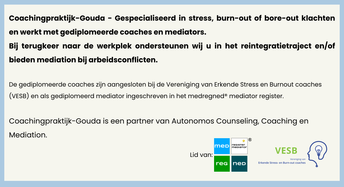 Coachingpraktijk-Gouda - Gespecialiseerd in stress, burn-out of bore-out klachten en werkt met gediplomeerde coaches en mediators. Bij terugkeer naar de werkplek ondersteunen wij u in het reintegratietraject en/of bieden mediation bij arbeidsconflicten.   De gediplomeerde coaches zijn aangesloten bij de Vereniging van Erkende Stress en Burnout coaches (VESB) en als gediplomeerd mediator ingeschreven in het medregned® mediator register.   Lid van:  Coachingpraktijk-Gouda is een partner van Autonomos Counseling, Coaching en Mediation.