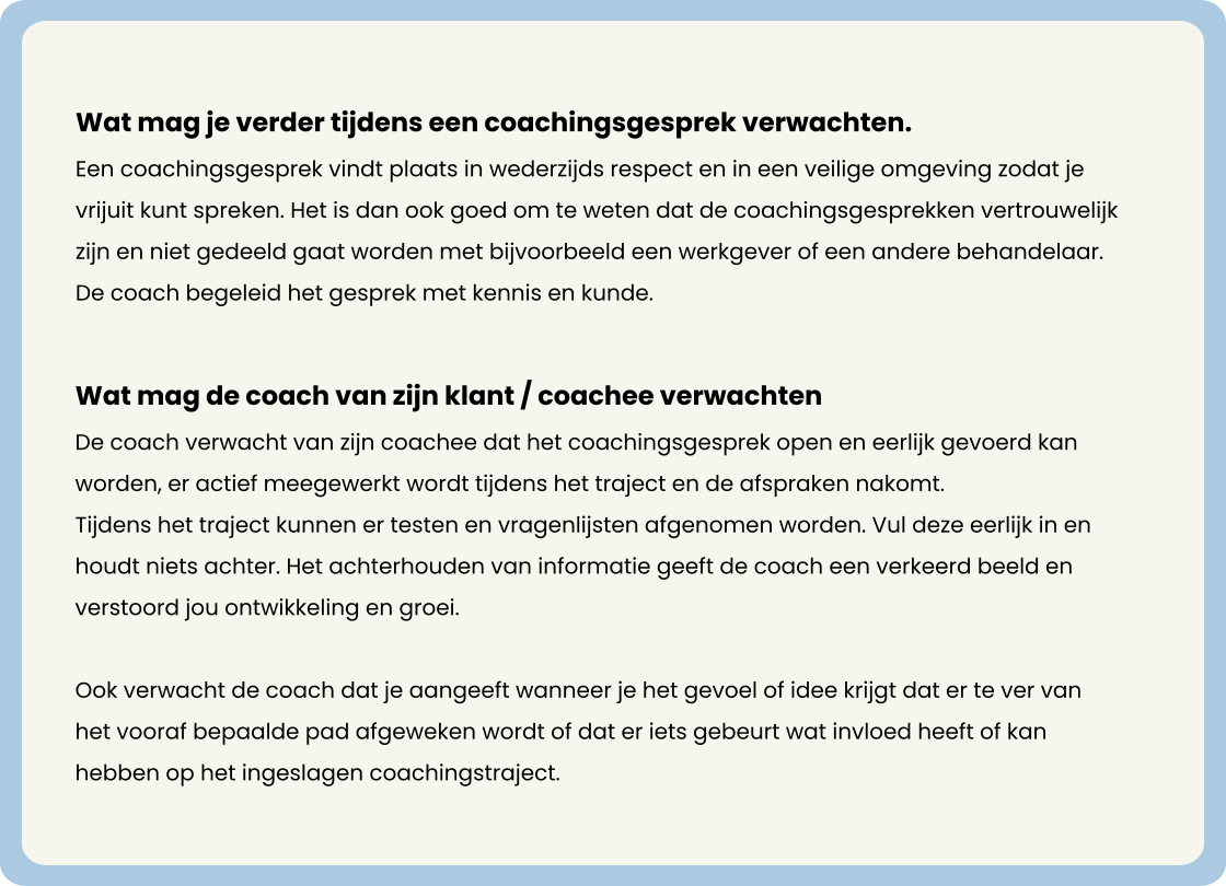 Wat mag je verder tijdens een coachingsgesprek verwachten. Een coachingsgesprek vindt plaats in wederzijds respect en in een veilige omgeving zodat je vrijuit kunt spreken. Het is dan ook goed om te weten dat de coachingsgesprekken vertrouwelijk zijn en niet gedeeld gaat worden met bijvoorbeeld een werkgever of een andere behandelaar. De coach begeleid het gesprek met kennis en kunde.                 Wat mag de coach van zijn klant / coachee verwachten De coach verwacht van zijn coachee dat het coachingsgesprek open en eerlijk gevoerd kan worden, er actief meegewerkt wordt tijdens het traject en de afspraken nakomt. Tijdens het traject kunnen er testen en vragenlijsten afgenomen worden. Vul deze eerlijk in en houdt niets achter. Het achterhouden van informatie geeft de coach een verkeerd beeld en verstoord jou ontwikkeling en groei.   Ook verwacht de coach dat je aangeeft wanneer je het gevoel of idee krijgt dat er te ver van het vooraf bepaalde pad afgeweken wordt of dat er iets gebeurt wat invloed heeft of kan hebben op het ingeslagen coachingstraject.